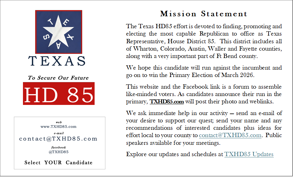 Mission Statement
The Texas HD85 effort is devoted to finding, promoting and electing the most capable Republican to office as Texas Representative, House District 85.  This district includes all of Wharton, Colorado, Austin, Waller and Fayette counties, along with a very important part of Ft Bend county.
We hope this candidate will run against the incumbent and go on to win the Primary Election of March 2026.
This website and the Facebook link is a forum to assemble like-minded voters. As candidates announce their run in the primary, TXHD85.com will post their photo and weblinks.
We ask immediate help in our activity  send an e-mail of your desire to support our quest; send your name and any recommendations of interested candidates plus ideas for effort local to your county to contact@TXHD85.com.  Public speakers available for your meetings.
Explore our updates and schedules at TXHD85 Updates




